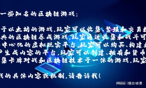 区块链游戏的名称有很多，以下是一些知名的区块链游戏：

1. **CryptoKitties** - 一个基于以太坊的游戏，玩家可以收集、繁殖和交易数字猫。
2. **Axie Infinity** - 一个经典的区块链养成游戏，玩家通过收集和战斗可爱的生物Axies来获得收益。
3. **Decentraland** - 一个去中心化的虚拟现实平台，玩家可以购买、构建和交易虚拟土地。
4. **The Sandbox** - 一个用户生成内容的平台，玩家可以创建、拥有和货币化他们自己的游戏体验。
5. **Gods Unchained** - 一款集卡牌对战和区块链技术于一体的游戏，玩家可以拥有自己的卡牌并参与对战。

如果你想了解更多关于某一款游戏的具体内容或机制，请告诉我！